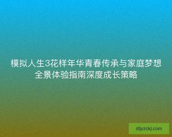 模拟人生3花样年华青春传承与家庭梦想全景体验指南深度成长策略