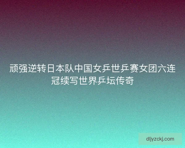 顽强逆转日本队中国女乒世乒赛女团六连冠续写世界乒坛传奇